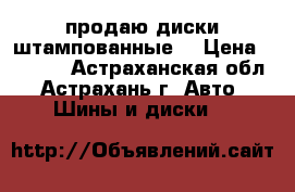 продаю диски штампованные  › Цена ­ 3 000 - Астраханская обл., Астрахань г. Авто » Шины и диски   